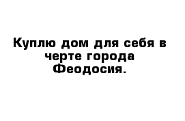 Куплю дом для себя в черте города Феодосия.